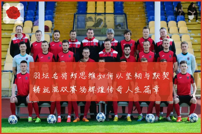 羽坛名将郑思维如何以坚韧与默契铸就混双赛场辉煌传奇人生篇章