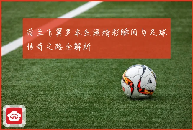 荷兰飞翼罗本生涯精彩瞬间与足球传奇之路全解析