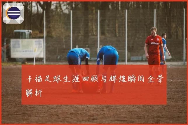 卡福足球生涯回顾与辉煌瞬间全景解析