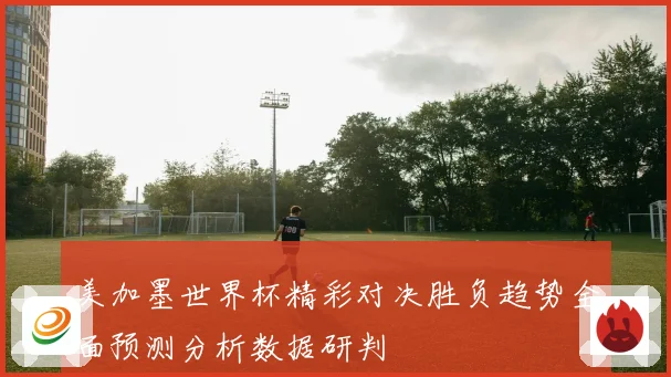 美加墨世界杯精彩对决胜负趋势全面预测分析数据研判