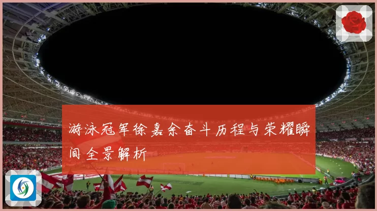 游泳冠军徐嘉余奋斗历程与荣耀瞬间全景解析