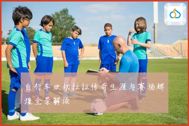 自行车坎切拉拉传奇生涯与赛场辉煌全景解读