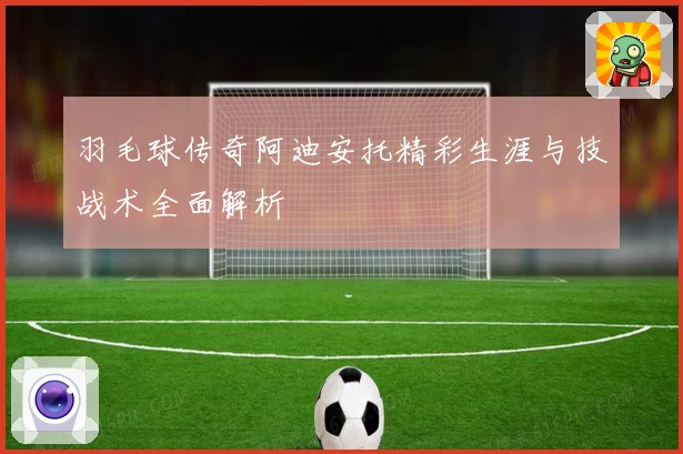 羽毛球传奇阿迪安托精彩生涯与技战术全面解析