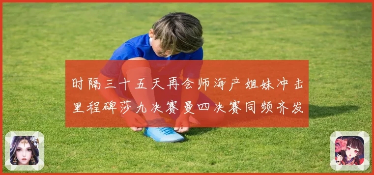 时隔三十五天再会师海产姐妹冲击里程碑莎九决赛曼四决赛同频齐发成长观察