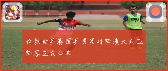 伦敦世乒赛国乒男团对阵澳大利亚阵容正式公布