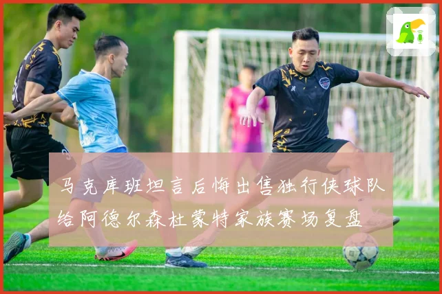 马克库班坦言后悔出售独行侠球队给阿德尔森杜蒙特家族赛场复盘