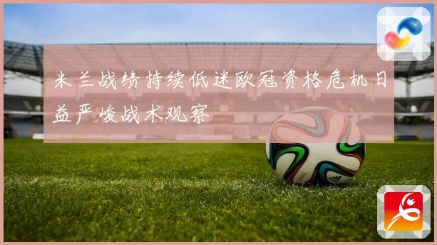 米兰战绩持续低迷欧冠资格危机日益严峻战术观察