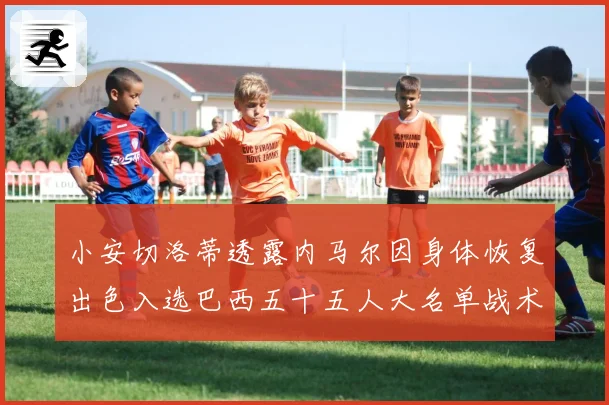 小安切洛蒂透露内马尔因身体恢复出色入选巴西五十五人大名单战术观察