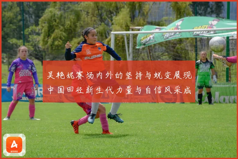吴艳妮赛场内外的坚持与蜕变展现中国田径新生代力量与自信风采成长观察