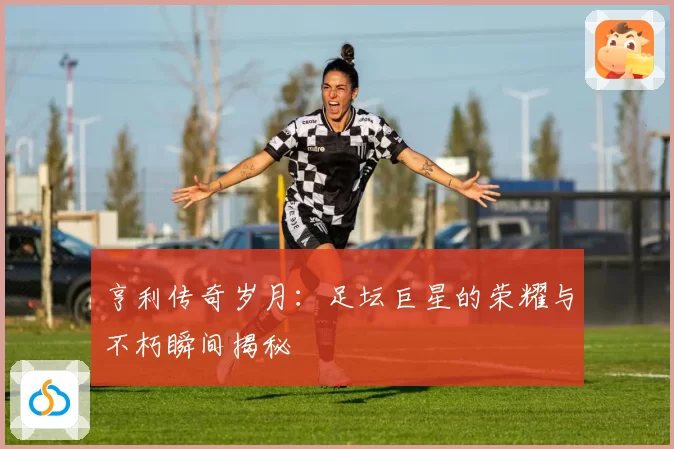 亨利传奇岁月：足坛巨星的荣耀与不朽瞬间揭秘