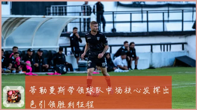 蒂勒曼斯带领球队中场核心发挥出色引领胜利征程