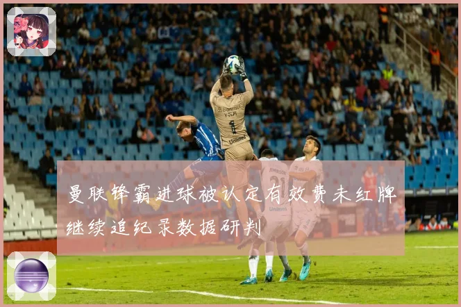 曼联锋霸进球被认定有效费未红牌继续追纪录数据研判