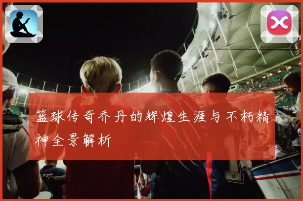 篮球传奇乔丹的辉煌生涯与不朽精神全景解析