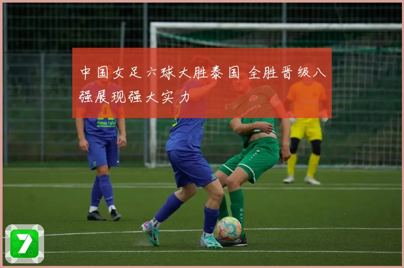 中国女足六球大胜泰国 全胜晋级八强展现强大实力