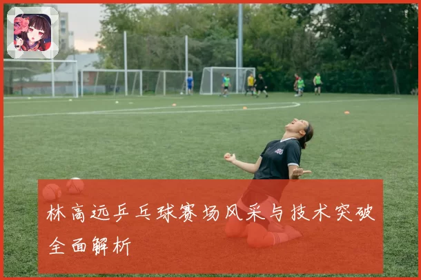 林高远乒乓球赛场风采与技术突破全面解析