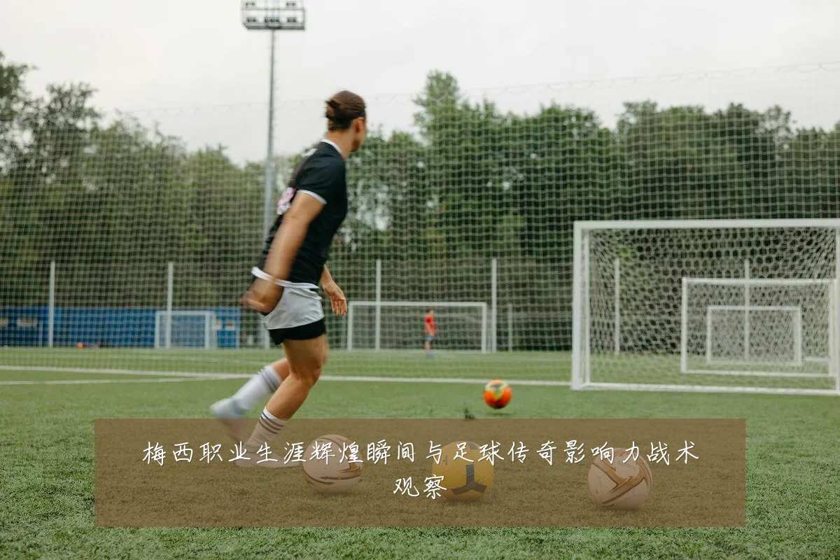 梅西职业生涯辉煌瞬间与足球传奇影响力战术观察