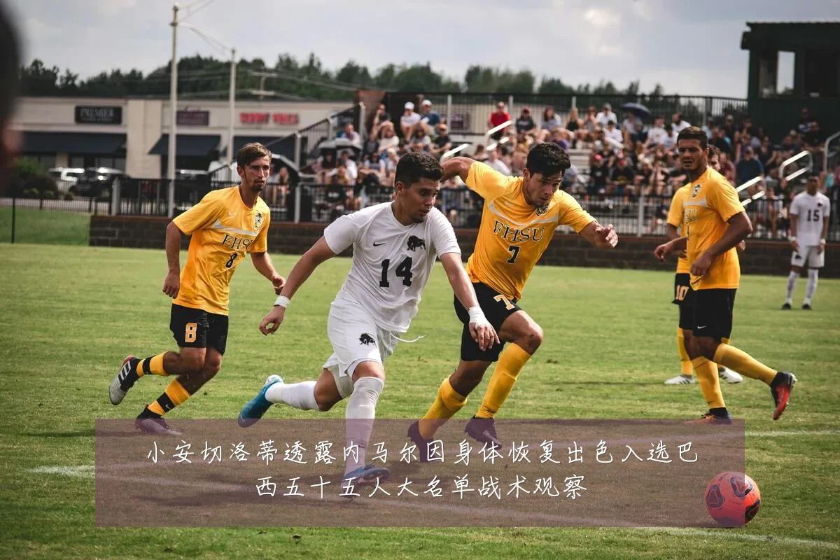 小安切洛蒂透露内马尔因身体恢复出色入选巴西五十五人大名单战术观察