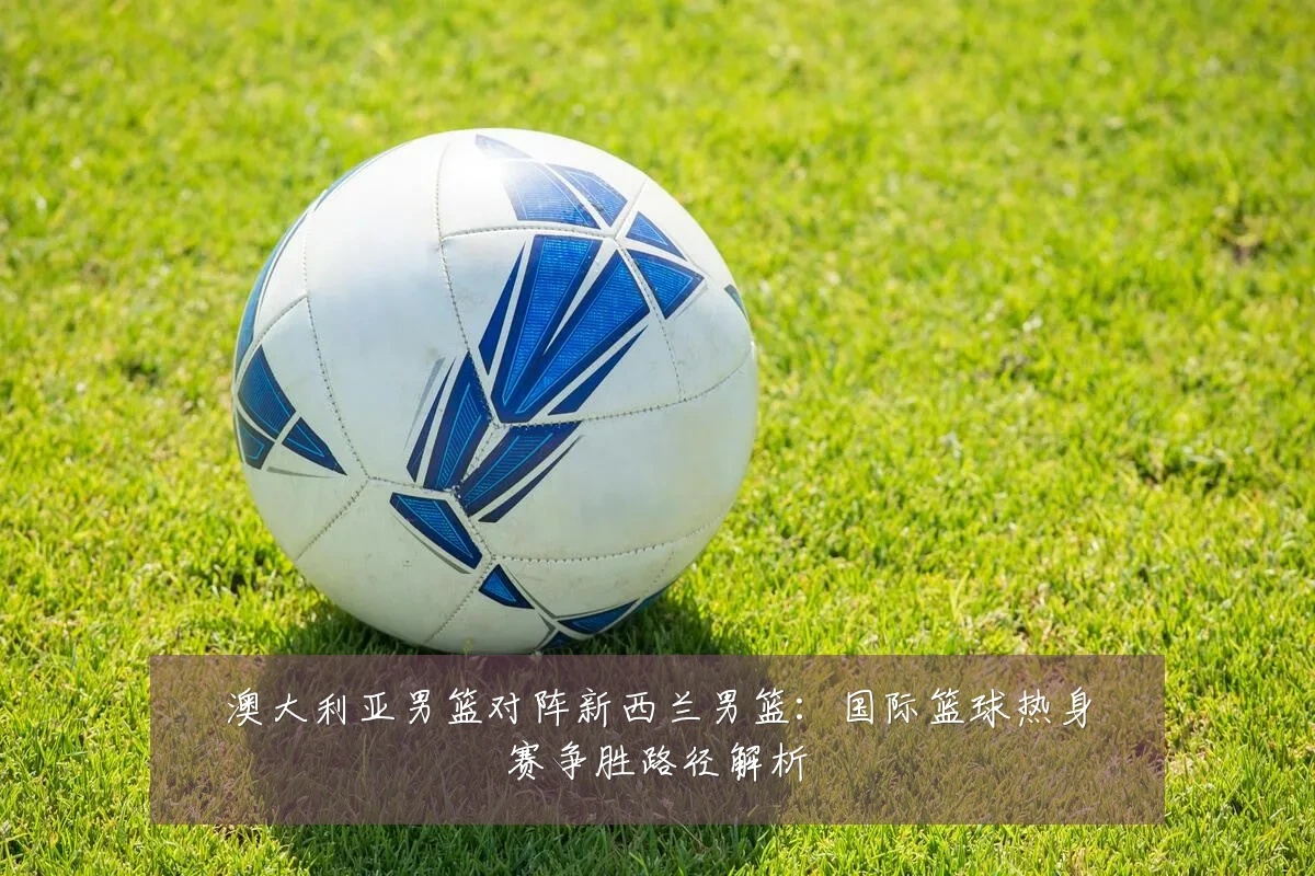 澳大利亚男篮对阵新西兰男篮:国际篮球热身赛争胜路径解析