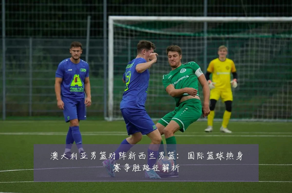 澳大利亚男篮对阵新西兰男篮:国际篮球热身赛争胜路径解析