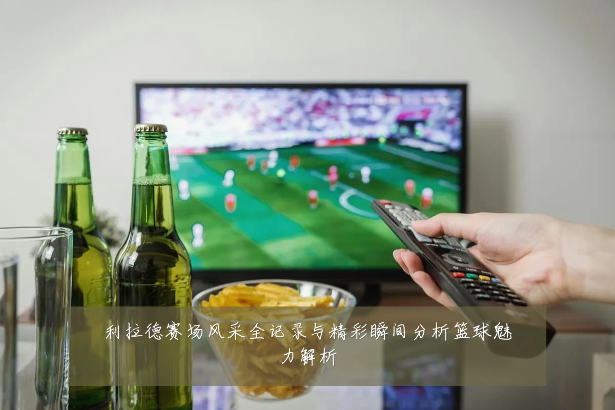 利拉德赛场风采全记录与精彩瞬间分析篮球魅力解析